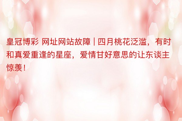 皇冠博彩 网址网站故障 | 四月桃花泛滥，有时和真爱重逢的星座，爱情甘好意思的让东谈主惊羡！