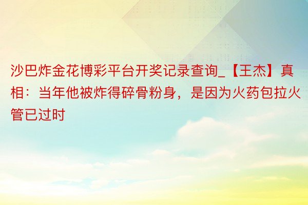 沙巴炸金花博彩平台开奖记录查询_【王杰】真相：当年他被炸得碎骨粉身，是因为火药包拉火管已过时