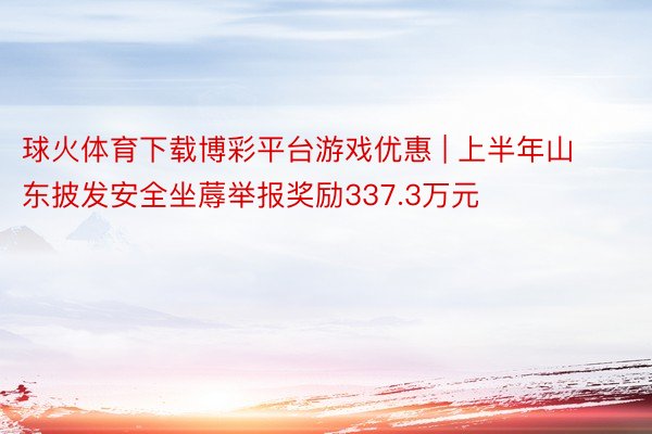 球火体育下载博彩平台游戏优惠 | 上半年山东披发安全坐蓐举报奖励337.3万元