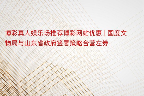 博彩真人娱乐场推荐博彩网站优惠 | 国度文物局与山东省政府签署策略合营左券