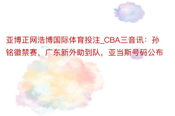 亚博正网浩博国际体育投注_CBA三音讯：孙铭徽禁赛，广东新外助到队，亚当斯号码公布