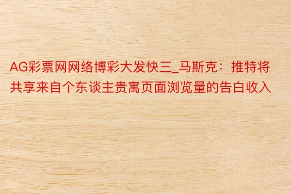 AG彩票网网络博彩大发快三_马斯克：推特将共享来自个东谈主贵寓页面浏览量的告白收入