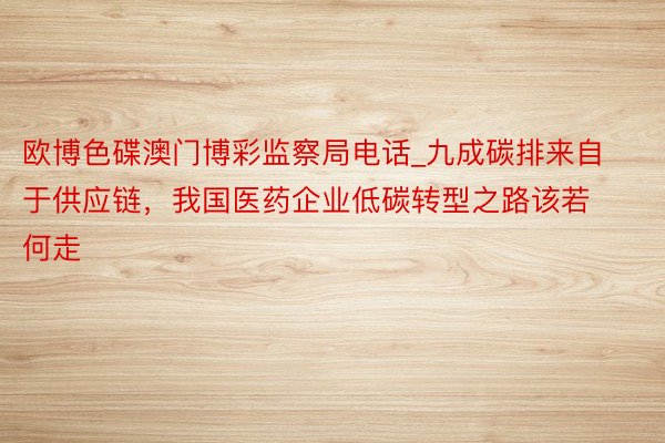 欧博色碟澳门博彩监察局电话_九成碳排来自于供应链，我国医药企业低碳转型之路该若何走