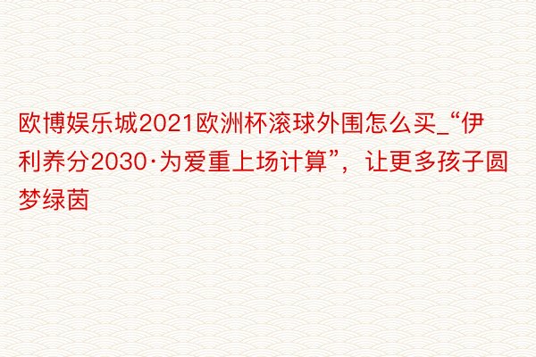 欧博娱乐城2021欧洲杯滚球外围怎么买_“伊利养分2030·为爱重上场计算”，让更多孩子圆梦绿茵