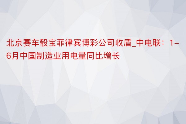 北京赛车骰宝菲律宾博彩公司收盾_中电联：1-6月中国制造业用电量同比增长