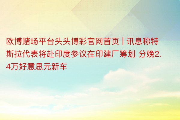 欧博赌场平台头头博彩官网首页 | 讯息称特斯拉代表将赴印度参议在印建厂筹划 分娩2.4万好意思元新车