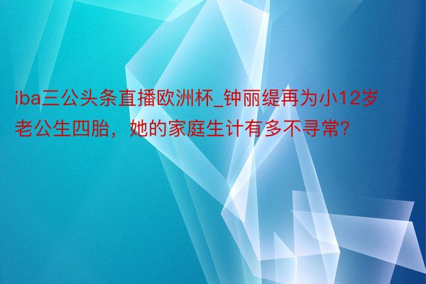 iba三公头条直播欧洲杯_钟丽缇再为小12岁老公生四胎，她的家庭生计有多不寻常？