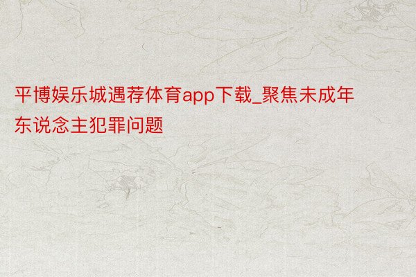 平博娱乐城遇荐体育app下载_聚焦未成年东说念主犯罪问题