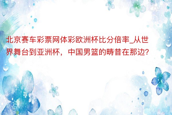 北京赛车彩票网体彩欧洲杯比分倍率_从世界舞台到亚洲杯，中国男篮的畴昔在那边？