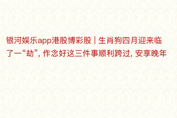 银河娱乐app港股博彩股 | 生肖狗四月迎来临了一“劫”, 作念好这三件事顺利跨过, 安享晚年