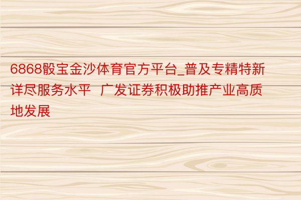 6868骰宝金沙体育官方平台_普及专精特新详尽服务水平  广发证券积极助推产业高质地发展