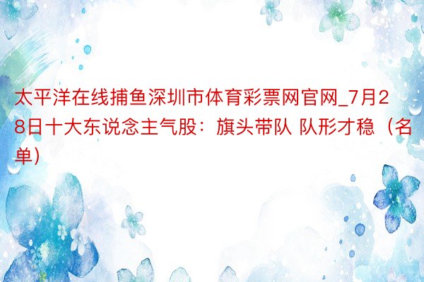 太平洋在线捕鱼深圳市体育彩票网官网_7月28日十大东说念主气股：旗头带队 队形才稳（名单）