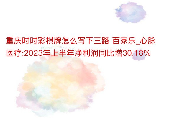 重庆时时彩棋牌怎么写下三路 百家乐_心脉医疗:2023年上半年净利润同比增30.18%