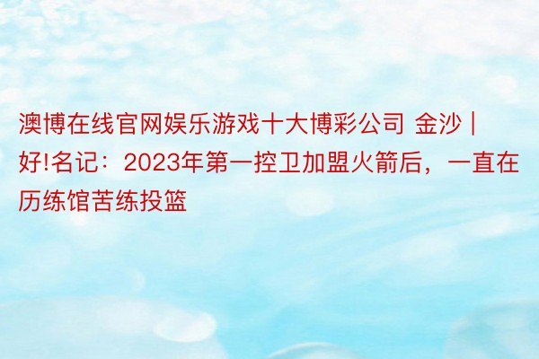 澳博在线官网娱乐游戏十大博彩公司 金沙 | 好!名记：2023年第一控卫加盟火箭后，一直在历练馆苦练投篮