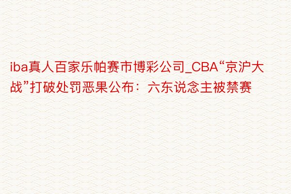 iba真人百家乐帕赛市博彩公司_CBA“京沪大战”打破处罚恶果公布：六东说念主被禁赛