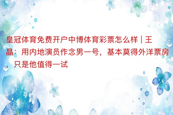 皇冠体育免费开户中博体育彩票怎么样 | 王晶：用内地演员作念男一号，基本莫得外洋票房，只是他值得一试