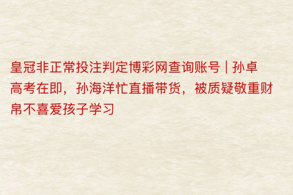 皇冠非正常投注判定博彩网查询账号 | 孙卓高考在即，孙海洋忙直播带货，被质疑敬重财帛不喜爱孩子学习