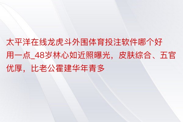 太平洋在线龙虎斗外围体育投注软件哪个好用一点_48岁林心如近照曝光，皮肤综合、五官优厚，比老公霍建华年青多