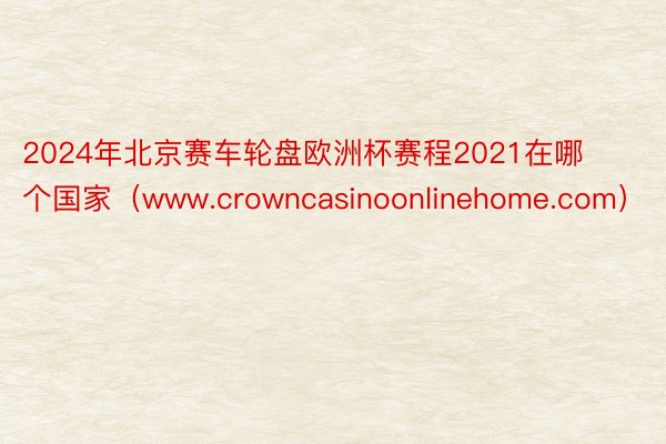 2024年北京赛车轮盘欧洲杯赛程2021在哪个国家（www.crowncasinoonlinehome.com）