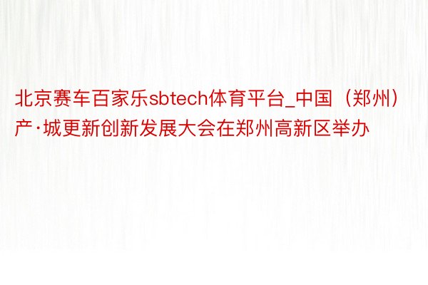 北京赛车百家乐sbtech体育平台_中国（郑州）产·城更新创新发展大会在郑州高新区举办
