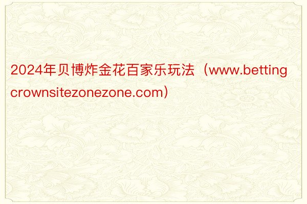 2024年贝博炸金花百家乐玩法（www.bettingcrownsitezonezone.com）