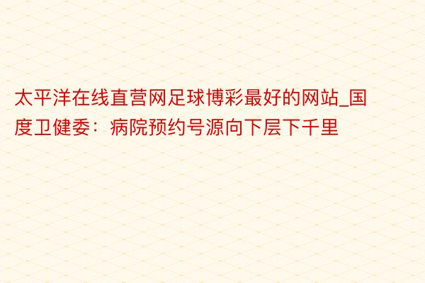 太平洋在线直营网足球博彩最好的网站_国度卫健委：病院预约号源向下层下千里