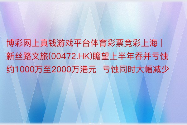 博彩网上真钱游戏平台体育彩票竞彩上海 | 新丝路文旅(00472.HK)瞻望上半年吞并亏蚀约1000万至2000万港元  亏蚀同时大幅减少