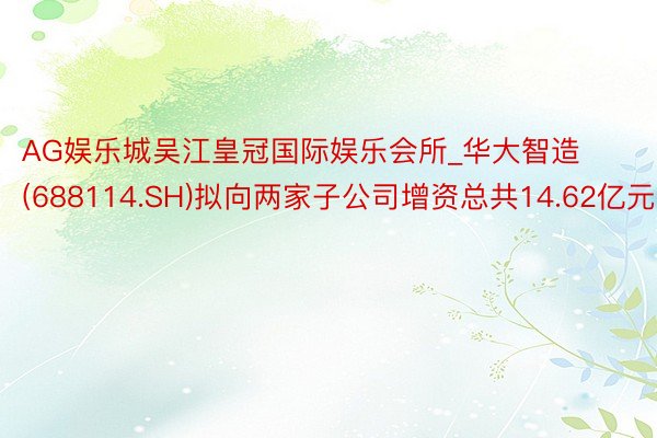 AG娱乐城吴江皇冠国际娱乐会所_华大智造(688114.SH)拟向两家子公司增资总共14.62亿元