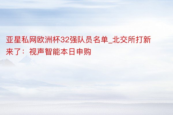 亚星私网欧洲杯32强队员名单_北交所打新来了：视声智能本日申购