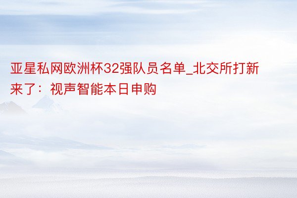 亚星私网欧洲杯32强队员名单_北交所打新来了：视声智能本日申