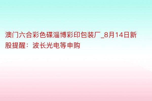 澳门六合彩色碟淄博彩印包装厂_8月14日新股提醒：波长光电等