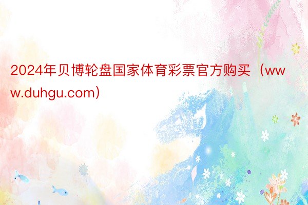 2024年贝博轮盘国家体育彩票官方购买（www.duhgu.com）