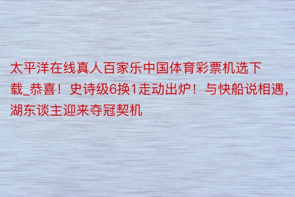 太平洋在线真人百家乐中国体育彩票机选下载_恭喜！史诗级6换1走动出炉！与快船说相遇，湖东谈主迎来夺冠契机