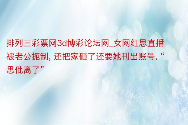 排列三彩票网3d博彩论坛网_女网红思直播被老公扼制, 还把家砸了还要她刊出账号, “思仳离了”