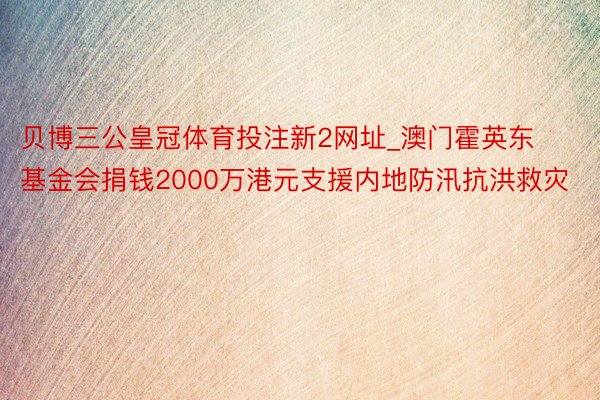 贝博三公皇冠体育投注新2网址_澳门霍英东基金会捐钱2000万港元支援内地防汛抗洪救灾