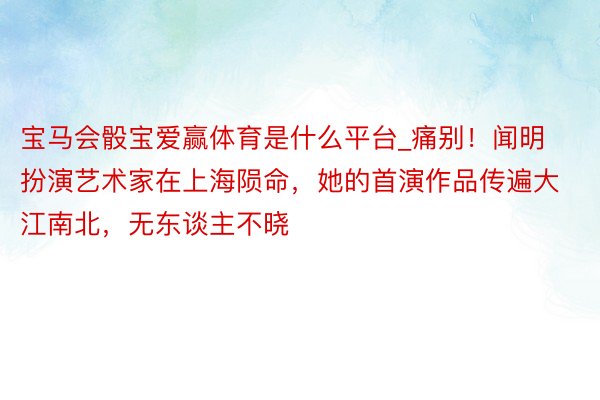 宝马会骰宝爱赢体育是什么平台_痛别！闻明扮演艺术家在上海陨命，她的首演作品传遍大江南北，无东谈主不晓
