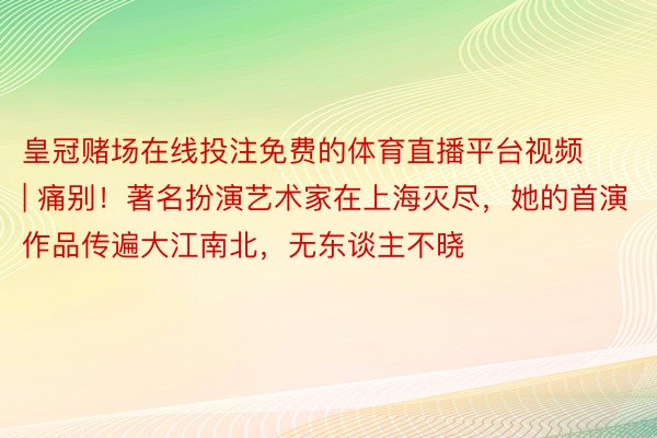 皇冠赌场在线投注免费的体育直播平台视频 | 痛别！著名扮演艺术家在上海灭尽，她的首演作品传遍大江南北，无东谈主不晓