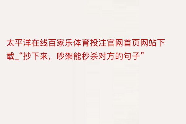 太平洋在线百家乐体育投注官网首页网站下载_“抄下来，吵架能秒杀对方的句子”