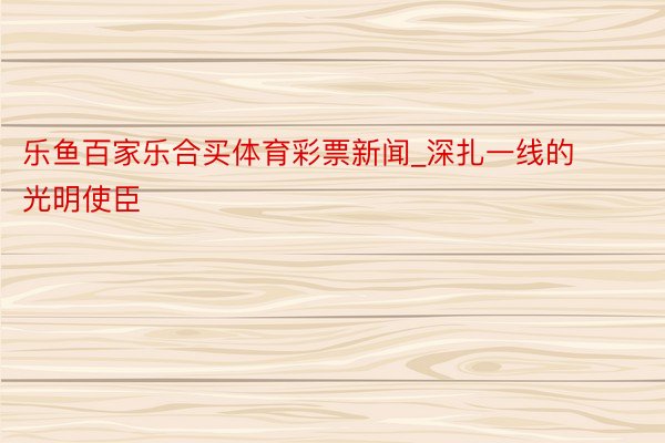 乐鱼百家乐合买体育彩票新闻_深扎一线的光明使臣