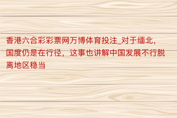 香港六合彩彩票网万博体育投注_对于缅北，国度仍是在行径，这事也讲解中国发展不行脱离地区稳当