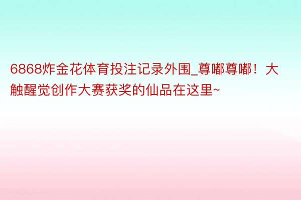 6868炸金花体育投注记录外围_尊嘟尊嘟！大触醒觉创作大赛获奖的仙品在这里~
