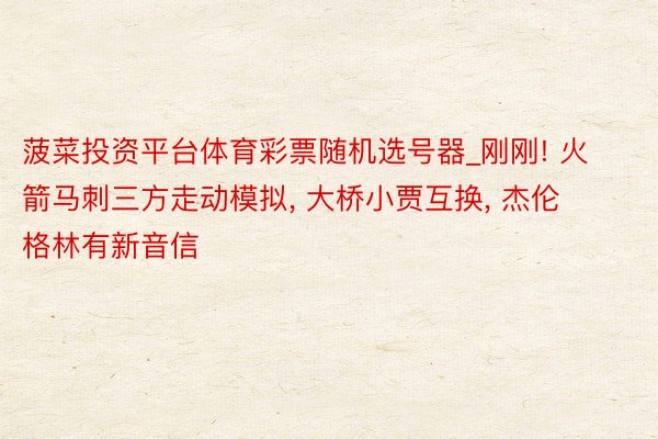 菠菜投资平台体育彩票随机选号器_刚刚! 火箭马刺三方走动模拟, 大桥小贾互换, 杰伦格林有新音信