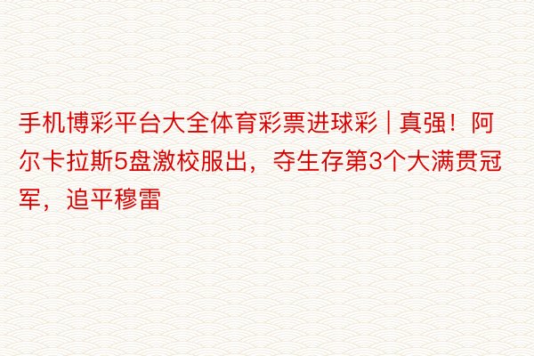 手机博彩平台大全体育彩票进球彩 | 真强！阿尔卡拉斯5盘激校服出，夺生存第3个大满贯冠军，追平穆雷