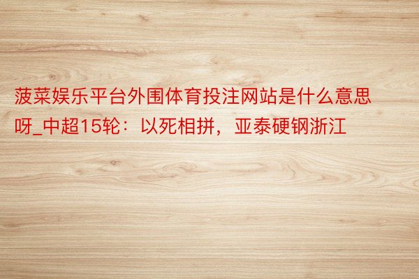 菠菜娱乐平台外围体育投注网站是什么意思呀_中超15轮：以死相拼，亚泰硬钢浙江