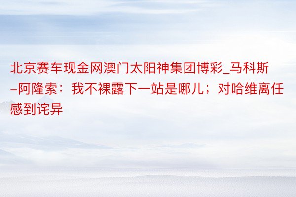 北京赛车现金网澳门太阳神集团博彩_马科斯-阿隆索：我不裸露下一站是哪儿；对哈维离任感到诧异
