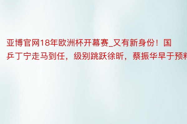 亚博官网18年欧洲杯开幕赛_又有新身份！国乒丁宁走马到任，级别跳跃徐昕，蔡振华早于预料