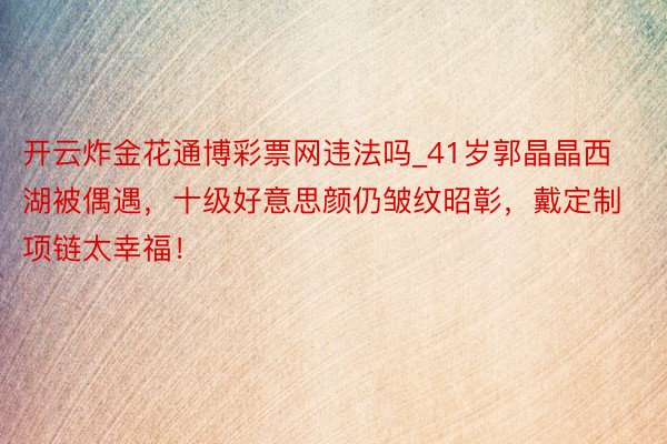 开云炸金花通博彩票网违法吗_41岁郭晶晶西湖被偶遇，十级好意思颜仍皱纹昭彰，戴定制项链太幸福！