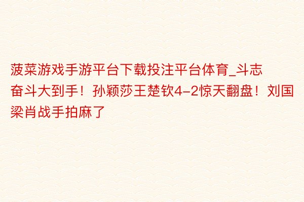 菠菜游戏手游平台下载投注平台体育_斗志奋斗大到手！孙颖莎王楚钦4-2惊天翻盘！刘国梁肖战手拍麻了