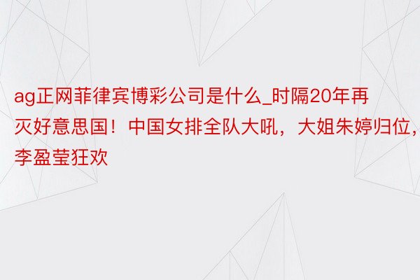 ag正网菲律宾博彩公司是什么_时隔20年再灭好意思国！中国女排全队大吼，大姐朱婷归位，李盈莹狂欢