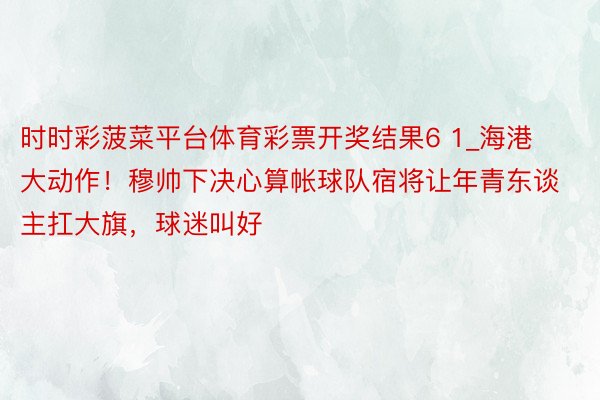 时时彩菠菜平台体育彩票开奖结果6 1_海港大动作！穆帅下决心算帐球队宿将让年青东谈主扛大旗，球迷叫好